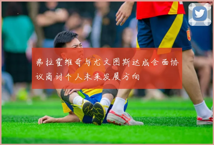 弗拉霍维奇与尤文图斯达成会面协议商讨个人未来发展方向