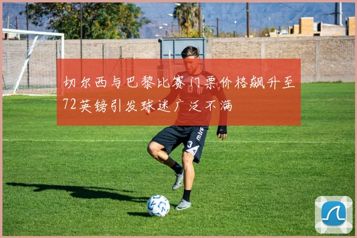 切尔西与巴黎比赛门票价格飙升至72英镑引发球迷广泛不满