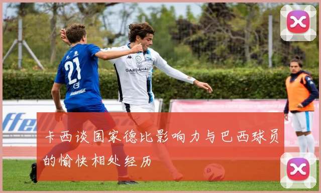 卡西谈国家德比影响力与巴西球员的愉快相处经历