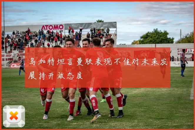 乌加特坦言曼联表现不佳对未来发展持开放态度