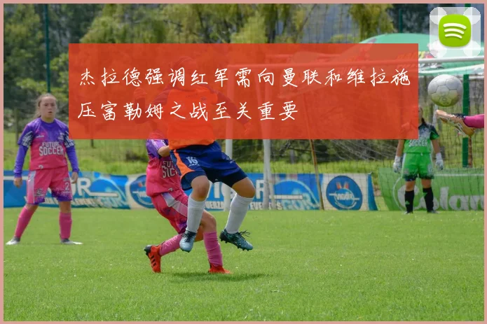 杰拉德强调红军需向曼联和维拉施压富勒姆之战至关重要