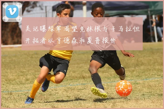 美记曝绿军渴望克林根与卡马拉但开拓者以亨德森和夏普报价