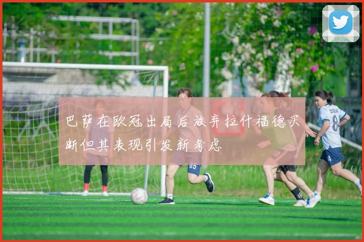 巴萨在欧冠出局后放弃拉什福德买断但其表现引发新考虑