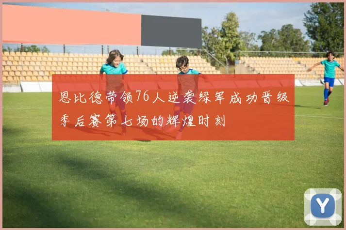 恩比德带领76人逆袭绿军成功晋级季后赛第七场的辉煌时刻