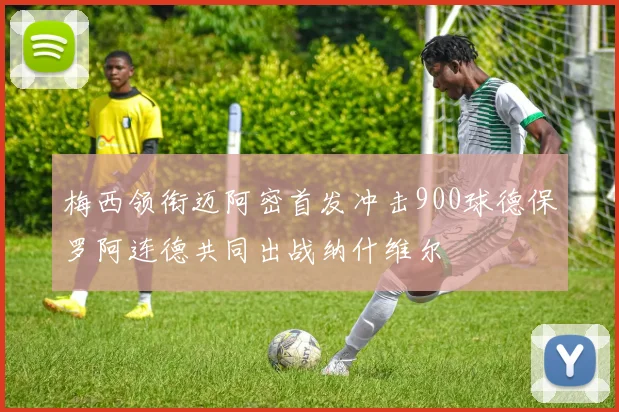 梅西领衔迈阿密首发冲击900球德保罗阿连德共同出战纳什维尔