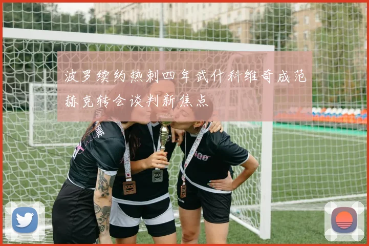 波罗续约热刺四年武什科维奇成范赫克转会谈判新焦点