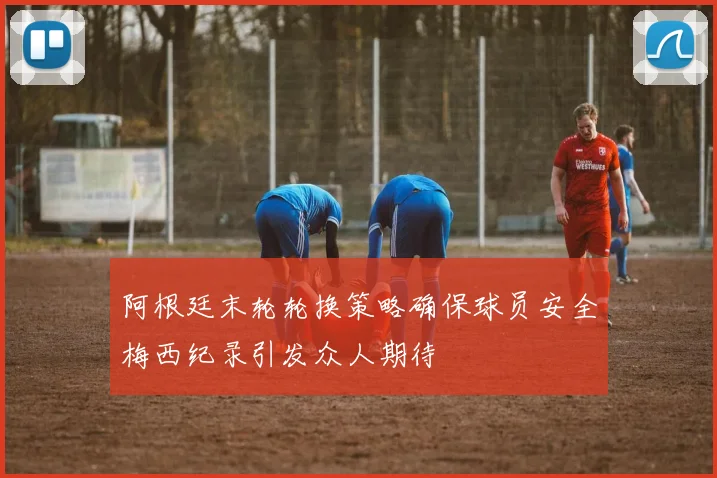阿根廷末轮轮换策略确保球员安全梅西纪录引发众人期待