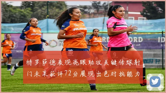 特罗萨德表现亮眼助攻关键传球射门未果获评72分展现出色对抗能力