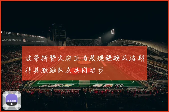 波蒂斯赞文班亚马展现强硬风格期待其激励队友共同进步