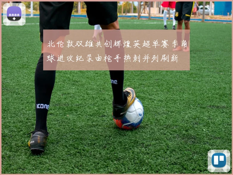 北伦敦双雄共创辉煌英超单赛季角球进攻纪录由枪手热刺并列刷新