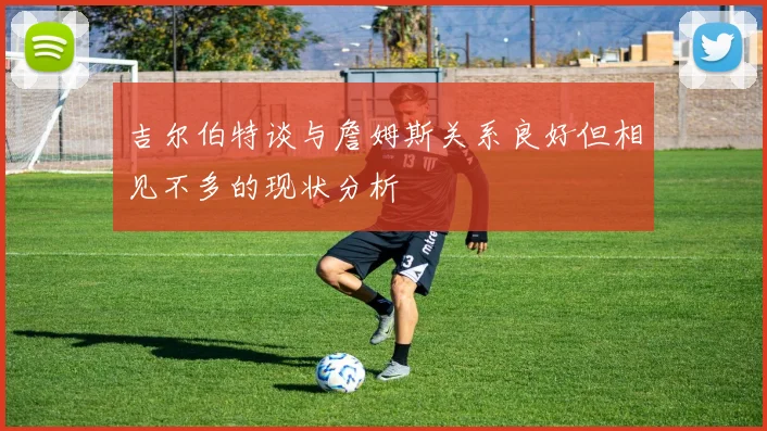 吉尔伯特谈与詹姆斯关系良好但相见不多的现状分析