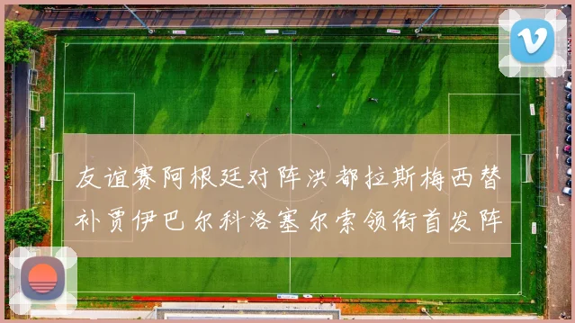 友谊赛阿根廷对阵洪都拉斯梅西替补贾伊巴尔科洛塞尔索领衔首发阵容