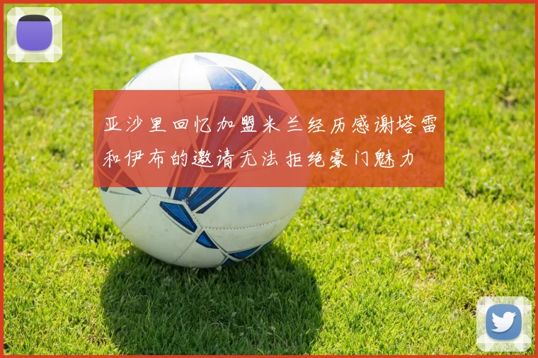 亚沙里回忆加盟米兰经历感谢塔雷和伊布的邀请无法拒绝豪门魅力