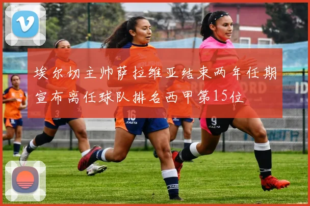 埃尔切主帅萨拉维亚结束两年任期宣布离任球队排名西甲第15位