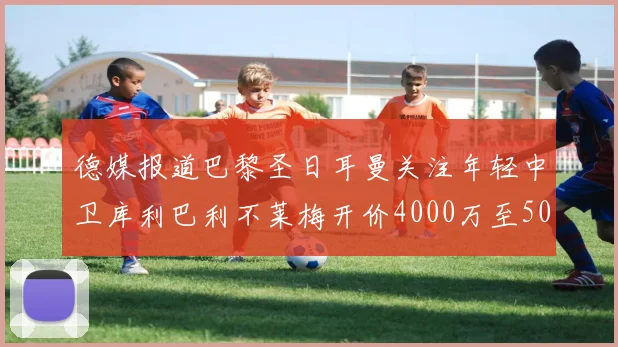 德媒报道巴黎圣日耳曼关注年轻中卫库利巴利不莱梅开价4000万至5000万欧元