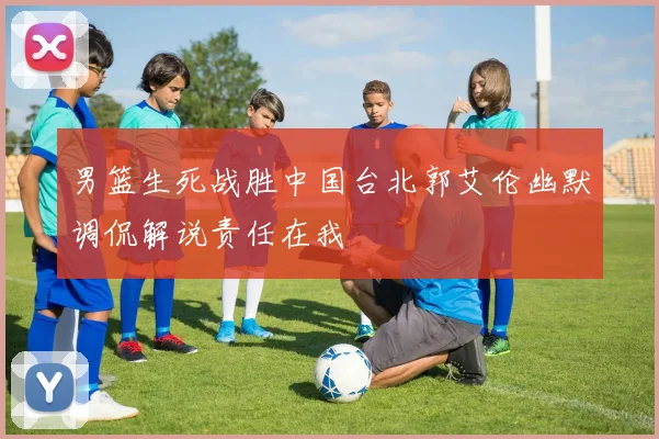 男篮生死战胜中国台北郭艾伦幽默调侃解说责任在我