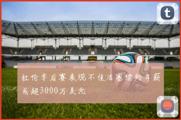 杜伦季后赛表现不佳活塞续约年薪或超3000万美元