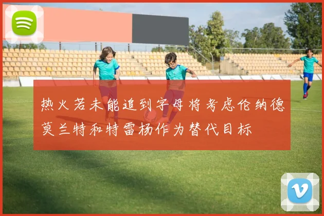 热火若未能追到字母将考虑伦纳德莫兰特和特雷杨作为替代目标