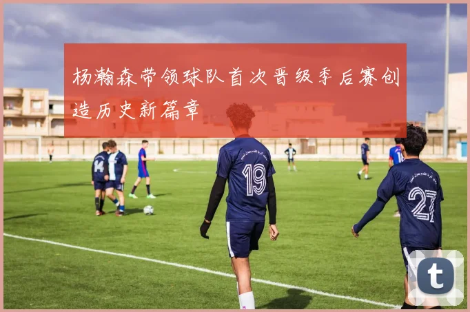 杨瀚森带领球队首次晋级季后赛创造历史新篇章