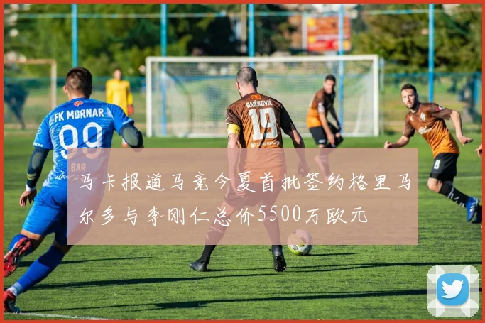马卡报道马竞今夏首批签约格里马尔多与李刚仁总价5500万欧元