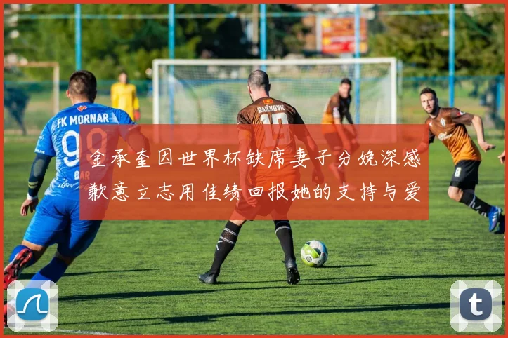 金承奎因世界杯缺席妻子分娩深感歉意立志用佳绩回报她的支持与爱