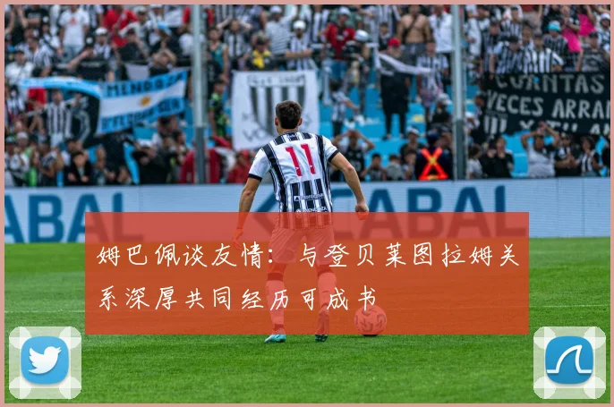 姆巴佩谈友情：与登贝莱图拉姆关系深厚共同经历可成书