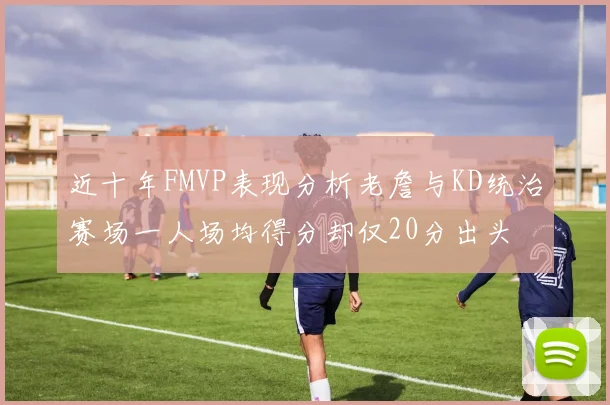 近十年FMVP表现分析老詹与KD统治赛场一人场均得分却仅20分出头